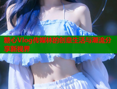 糖心Vlog传媒林的创意生活与潮流分享新视界  第1张