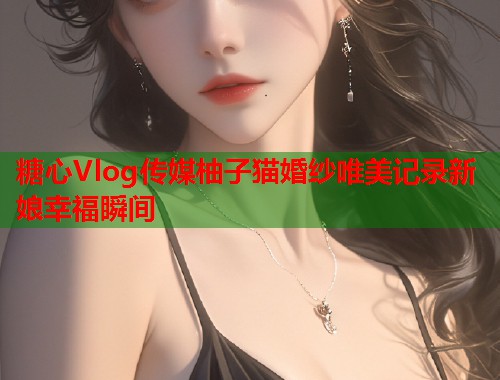 糖心Vlog传媒柚子猫婚纱唯美记录新娘幸福瞬间  第1张