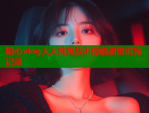 糖心vlog大大桃挑战不惊醒甜蜜时光记录  第1张