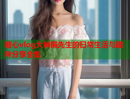 糖心vlog大神猫先生的日常生活与趣味分享全集  第1张