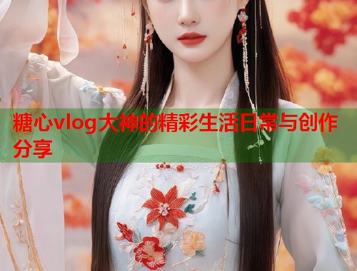 糖心vlog大神的精彩生活日常与创作分享  第1张