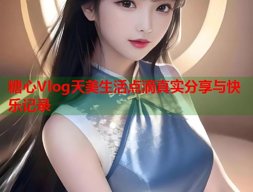 糖心Vlog天美生活点滴真实分享与快乐记录  第1张