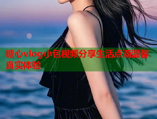 糖心vlog小包视频分享生活点滴温馨真实体验  第1张