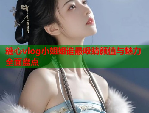 糖心vlog小姐姐谁最吸睛颜值与魅力全面盘点  第2张