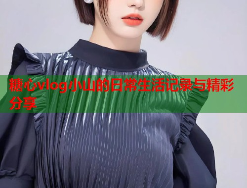 糖心vlog小山的日常生活记录与精彩分享  第2张