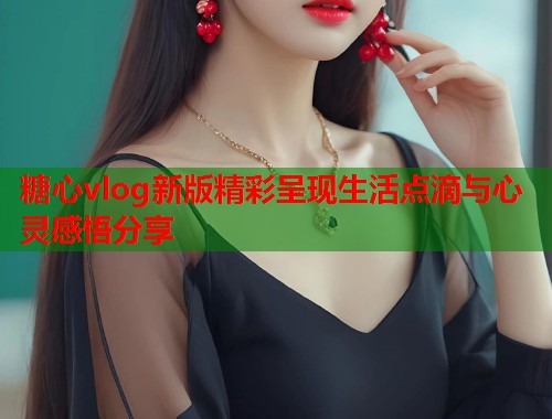 糖心vlog新版精彩呈现生活点滴与心灵感悟分享  第1张