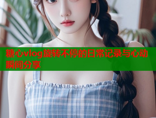 糖心vlog旋转不停的日常记录与心动瞬间分享  第1张