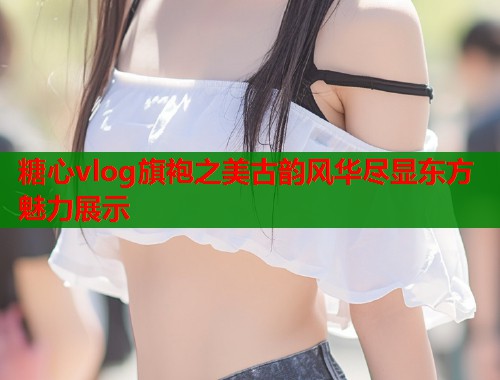 糖心vlog旗袍之美古韵风华尽显东方魅力展示  第1张