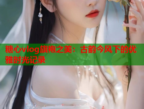糖心vlog旗袍之美：古韵今风下的优雅时光记录  第1张