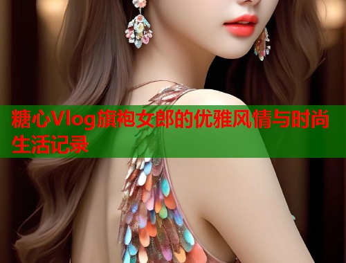 糖心Vlog旗袍女郎的优雅风情与时尚生活记录  第1张