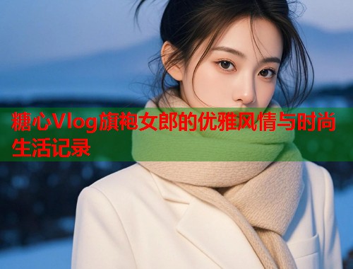 糖心Vlog旗袍女郎的优雅风情与时尚生活记录  第2张