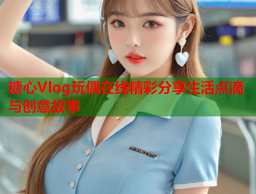 糖心Vlog玩偶在线精彩分享生活点滴与创意故事  第1张