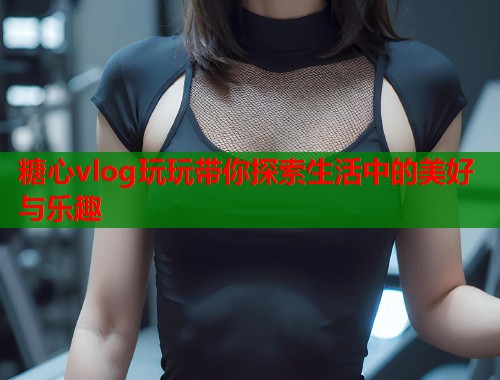 糖心vlog玩玩带你探索生活中的美好与乐趣  第1张