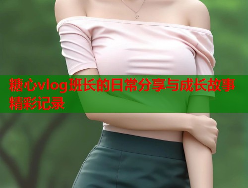 糖心vlog班长的日常分享与成长故事精彩记录  第2张