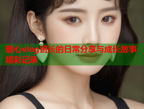 糖心vlog班长的日常分享与成长故事精彩记录  第1张