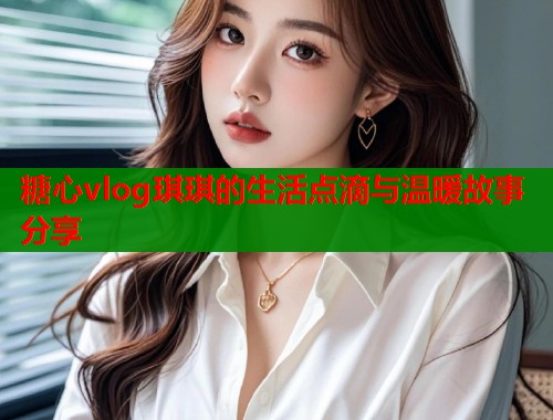 糖心vlog琪琪的生活点滴与温暖故事分享  第2张