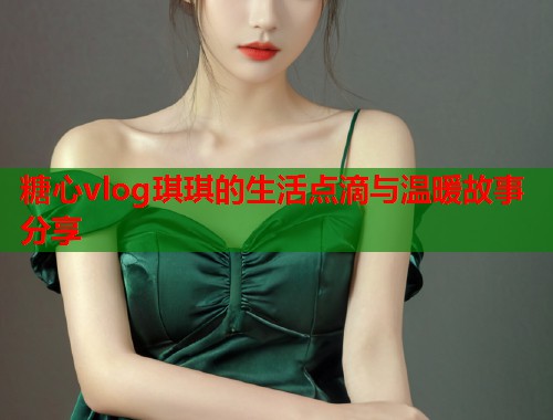 糖心vlog琪琪的生活点滴与温暖故事分享  第1张