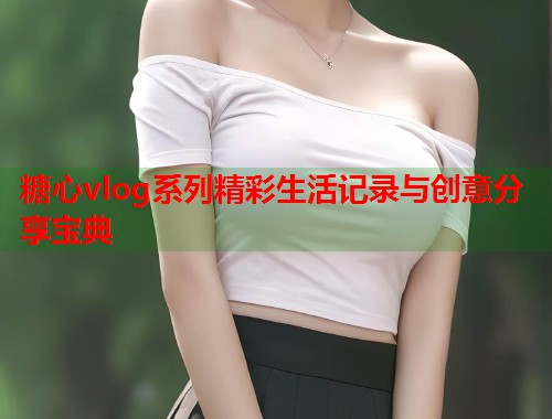 糖心vlog系列精彩生活记录与创意分享宝典  第1张