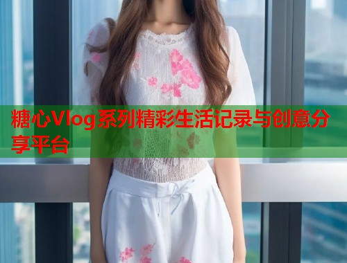 糖心Vlog系列精彩生活记录与创意分享平台  第1张