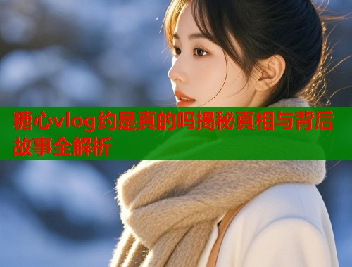糖心vlog约是真的吗揭秘真相与背后故事全解析  第1张
