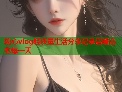 糖心vlog轻质量生活分享记录温暖治愈每一天  第1张