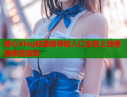 糖心Vlog轻量版导航入口全新上线便捷体验指南  第2张
