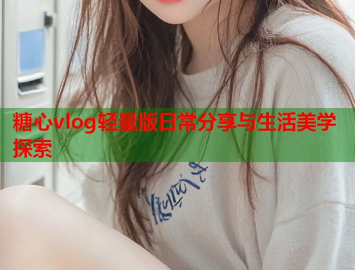 糖心vlog轻量版日常分享与生活美学探索  第1张