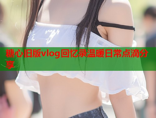 糖心旧版vlog回忆录温暖日常点滴分享  第1张