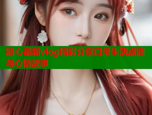 糖心最新vlog精彩分享日常生活点滴与心情故事  第1张