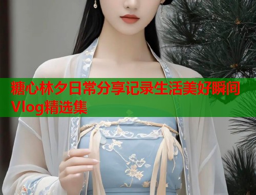 糖心林夕日常分享记录生活美好瞬间Vlog精选集  第1张