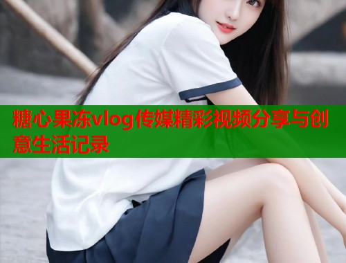 糖心果冻vlog传媒精彩视频分享与创意生活记录  第2张