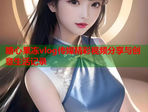 糖心果冻vlog传媒精彩视频分享与创意生活记录  第1张
