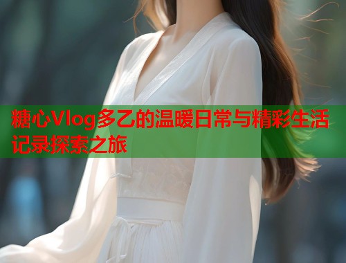 糖心Vlog多乙的温暖日常与精彩生活记录探索之旅  第1张
