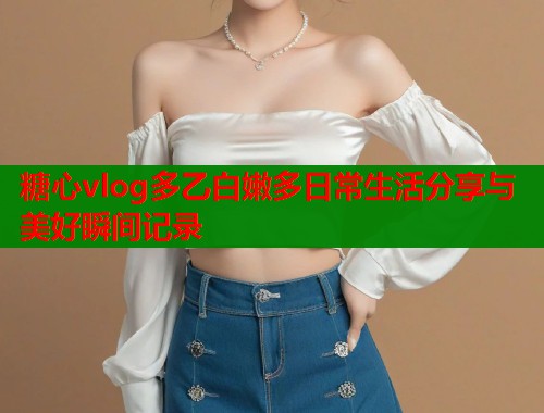 糖心vlog多乙白嫩多日常生活分享与美好瞬间记录  第1张