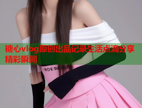 糖心vlog原创出品记录生活点滴分享精彩瞬间  第2张