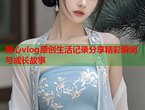 糖心vlog原创生活记录分享精彩瞬间与成长故事  第2张