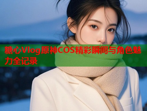 糖心Vlog原神COS精彩瞬间与角色魅力全记录  第1张
