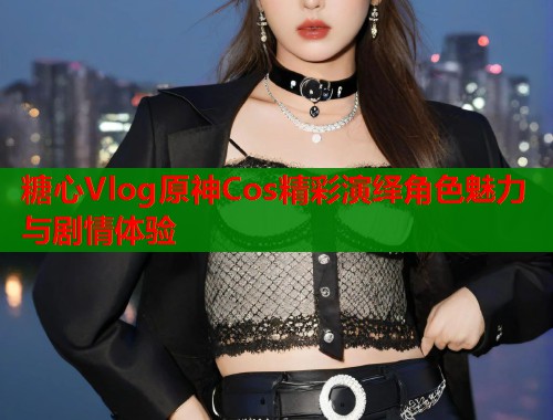 糖心Vlog原神Cos精彩演绎角色魅力与剧情体验  第1张