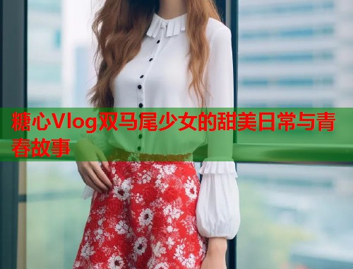 糖心Vlog双马尾少女的甜美日常与青春故事  第1张