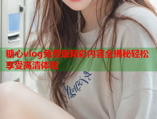 糖心vlog免费版精彩内容全揭秘轻松享受高清体验  第1张