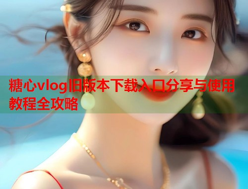 糖心vlog旧版本下载入口分享与使用教程全攻略  第2张