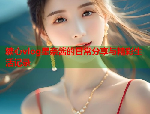 糖心vlog星奈酱的日常分享与精彩生活记录  第1张