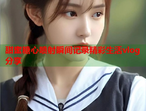 甜蜜糖心喷射瞬间记录精彩生活vlog分享  第1张