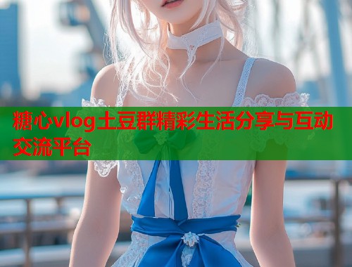 糖心vlog土豆群精彩生活分享与互动交流平台  第2张