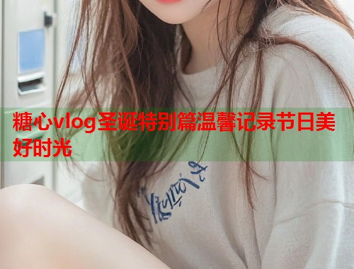 糖心vlog圣诞特别篇温馨记录节日美好时光  第1张