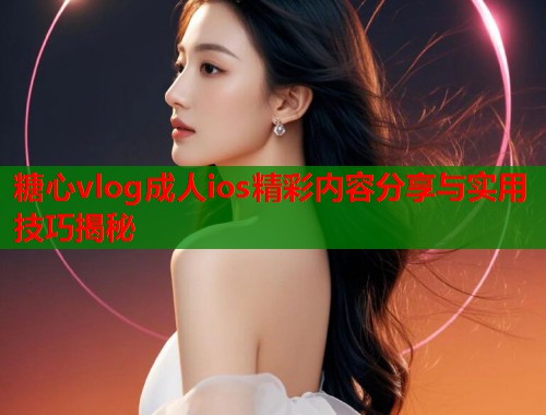 糖心vlog成人ios精彩内容分享与实用技巧揭秘  第1张