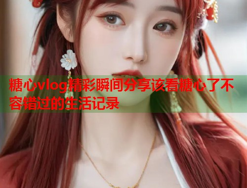 糖心vlog精彩瞬间分享该看糖心了不容错过的生活记录  第1张
