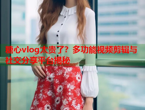 糖心vlog太贵了？多功能视频剪辑与社交分享平台揭秘  第1张